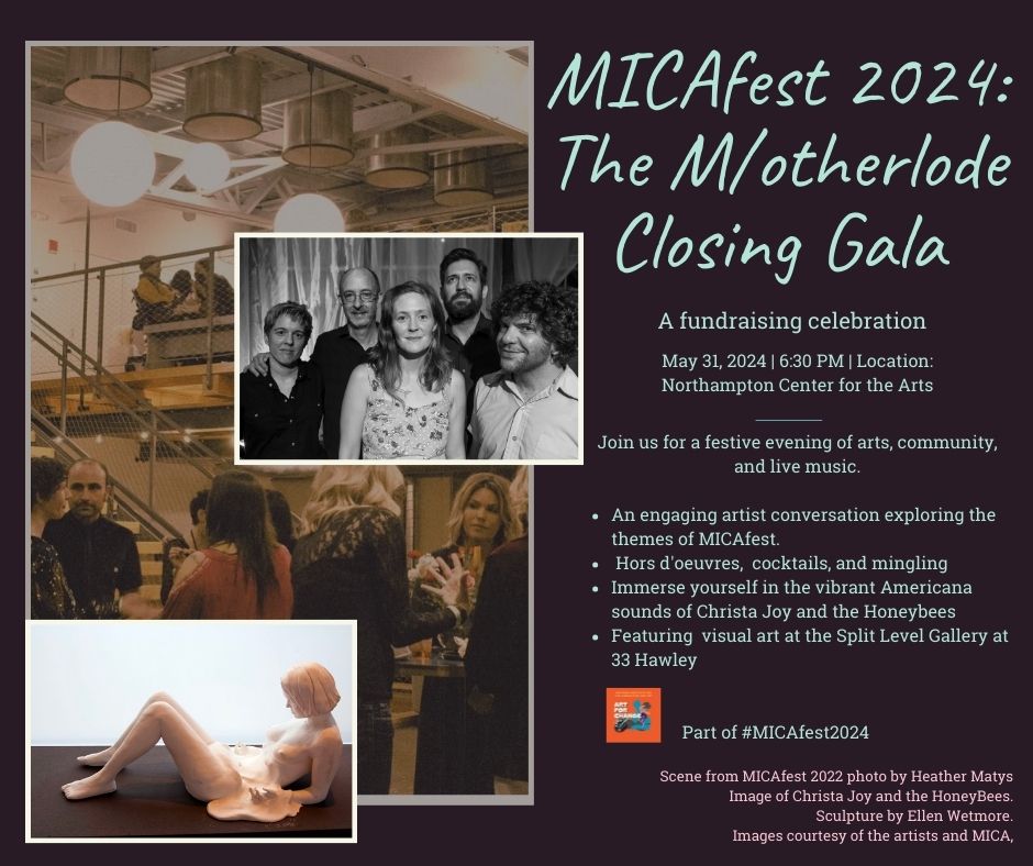 MICAfest 2024: The M/otherlode Closing Gala A fundraising celebration May 31, 2024 | 6:30 PM | Location: Northampton Center for the Arts Join us for a festive evening of arts, community, and live music. An engaging artist conversation exploring the themes of MICAfest. Hors d'oeuvres, cocktails, and mingling Immerse yourself in the vibrant Americana sounds of Christa Joy and the Honeybees. Featuring visual art at the Split Level Gallery at 33 Hawley Part of #MICAfest2024 Scene from MICAfest 2022 photo by Heather Matys Image of Christa Joy and the HoneyBees. Sculpture by Ellen Wetmore. Images courtesy of the artists and MICA.